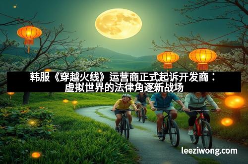 韩服《穿越火线》运营商正式起诉开发商：虚拟世界的法律角逐新战场