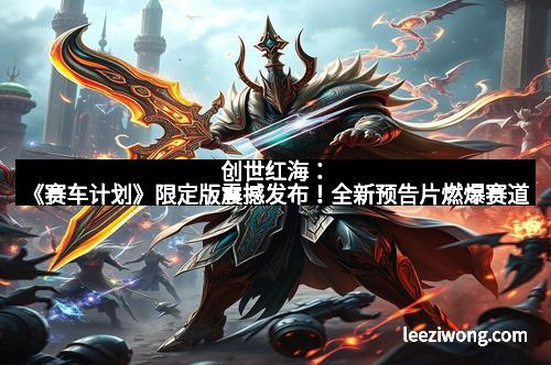 创世红海：《赛车计划》限定版震撼发布！全新预告片燃爆赛道